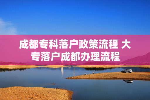 成都专科落户政策流程 大专落户成都办理流程