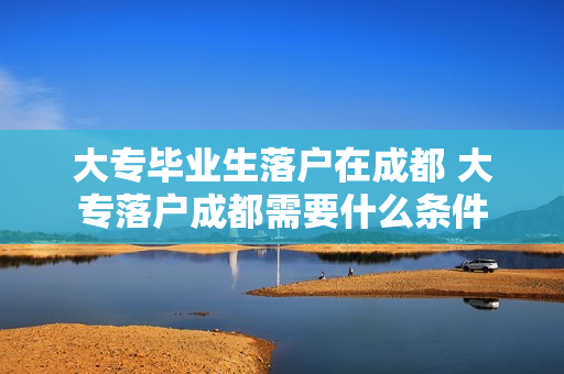 大专毕业生落户在成都 大专落户成都需要什么条件