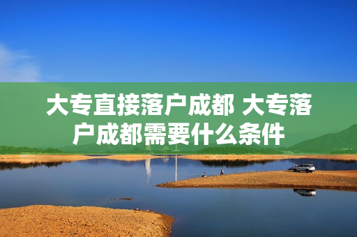 大专直接落户成都 大专落户成都需要什么条件