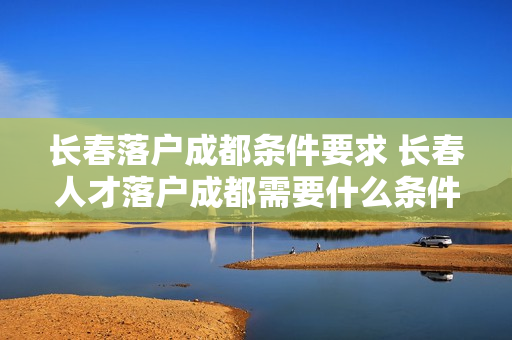 长春落户成都条件要求 长春人才落户成都需要什么条件