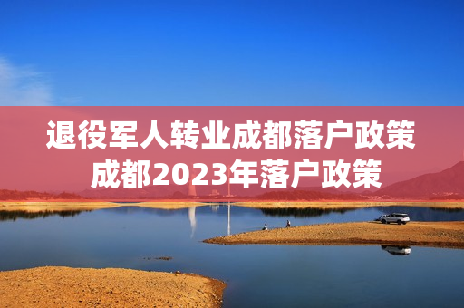 退役军人转业成都落户政策 成都2023年落户政策