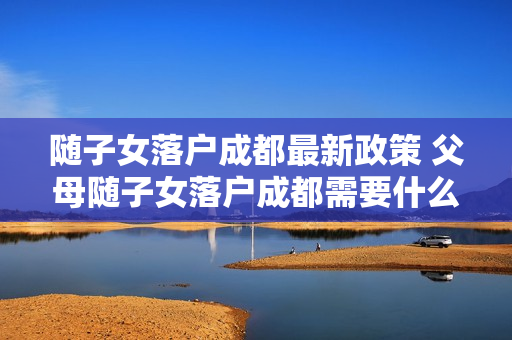 随子女落户成都最新政策 父母随子女落户成都需要什么条件