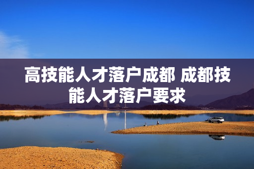 高技能人才落户成都 成都技能人才落户要求