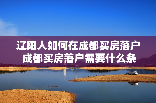 辽阳人如何在成都买房落户 成都买房落户需要什么条件