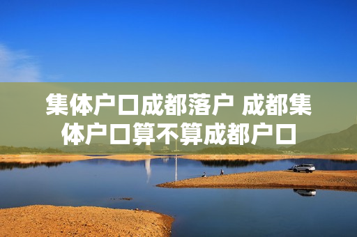 集体户口成都落户 成都集体户口算不算成都户口