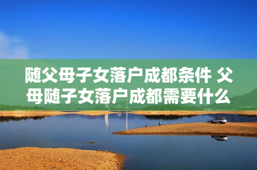 随父母子女落户成都条件 父母随子女落户成都需要什么条件