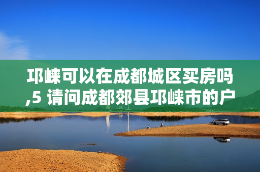 邛崃可以在成都城区买房吗,5 请问成都郊县邛崃市的户口能在成都主城区买房吗