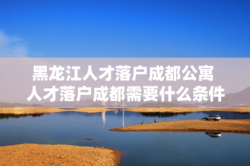 黑龙江人才落户成都公寓 人才落户成都需要什么条件