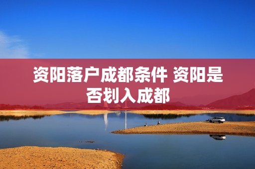 资阳落户成都条件 资阳是否划入成都
