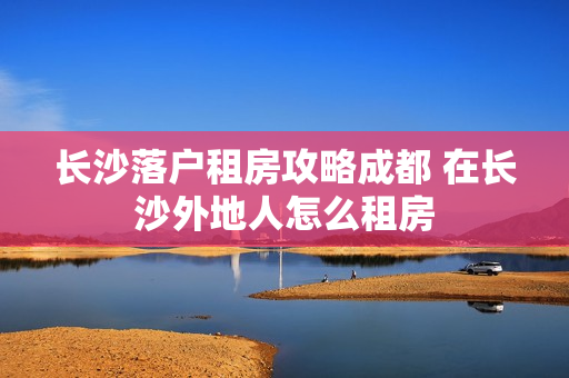长沙落户租房攻略成都 在长沙外地人怎么租房