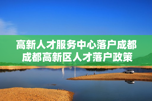 高新人才服务中心落户成都 成都高新区人才落户政策