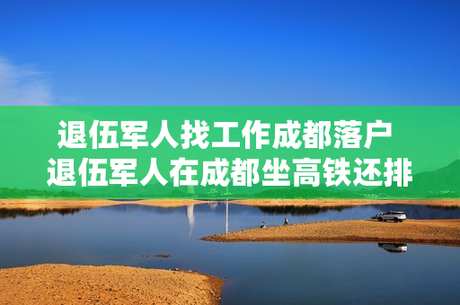 退伍军人找工作成都落户 退伍军人在成都坐高铁还排队吗
