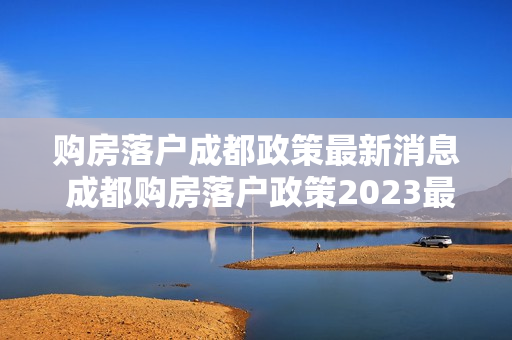 购房落户成都政策最新消息 成都购房落户政策2023最新条件