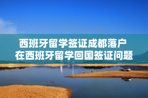 西班牙留学签证成都落户 在西班牙留学回国签证问题