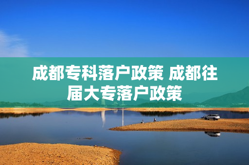 成都专科落户政策 成都往届大专落户政策