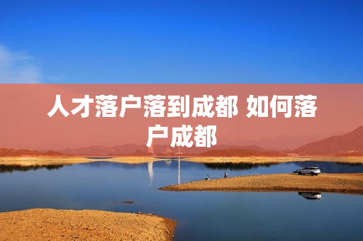 人才落户落到成都 如何落户成都