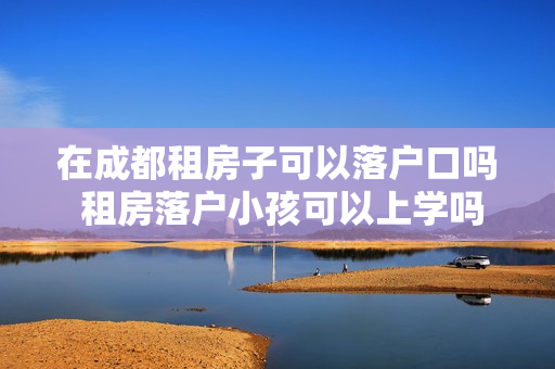 在成都租房子可以落户口吗 租房落户小孩可以上学吗