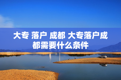 大专 落户 成都 大专落户成都需要什么条件