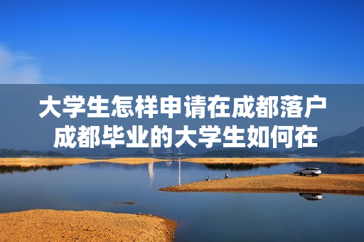 大学生怎样申请在成都落户 成都毕业的大学生如何在成都落户