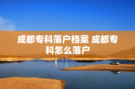 成都专科落户档案 成都专科怎么落户