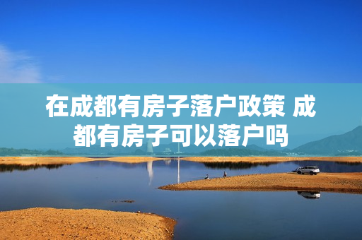 在成都有房子落户政策 成都有房子可以落户吗