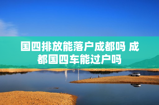 国四排放能落户成都吗 成都国四车能过户吗