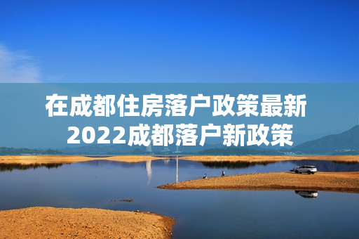 在成都住房落户政策最新 2022成都落户新政策