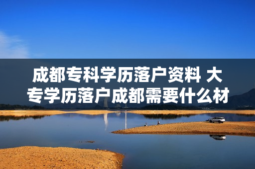 成都专科学历落户资料 大专学历落户成都需要什么材料