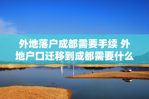 外地落户成都需要手续 外地户口迁移到成都需要什么手续