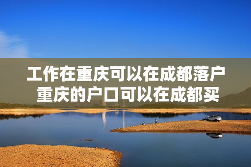 工作在重庆可以在成都落户 重庆的户口可以在成都买房吗