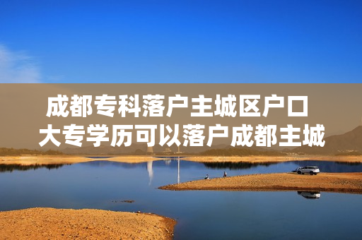 成都专科落户主城区户口 大专学历可以落户成都主城区吗