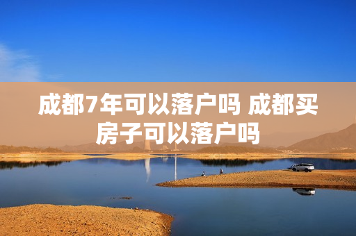 成都7年可以落户吗 成都买房子可以落户吗