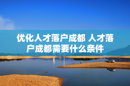 优化人才落户成都 人才落户成都需要什么条件