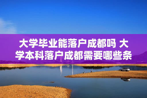 大学毕业能落户成都吗 大学本科落户成都需要哪些条件