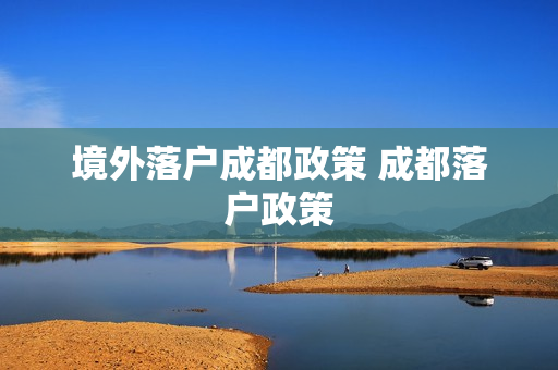 境外落户成都政策 成都落户政策