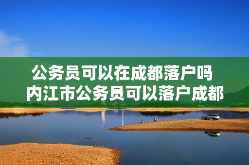 公务员可以在成都落户吗 内江市公务员可以落户成都吗