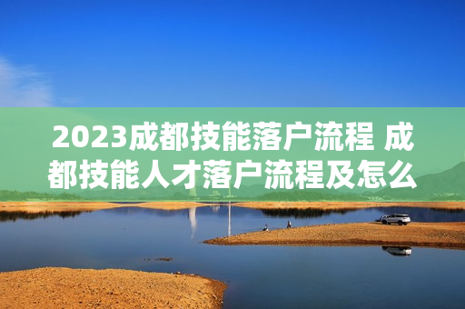2023成都技能落户流程 成都技能人才落户流程及怎么办理