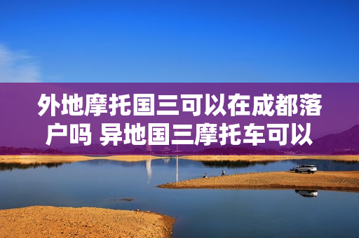 外地摩托国三可以在成都落户吗 异地国三摩托车可以落户太原吗