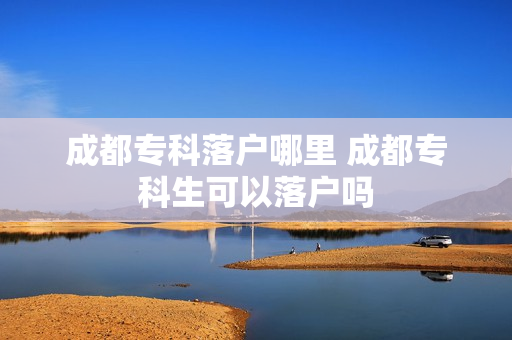 成都专科落户哪里 成都专科生可以落户吗
