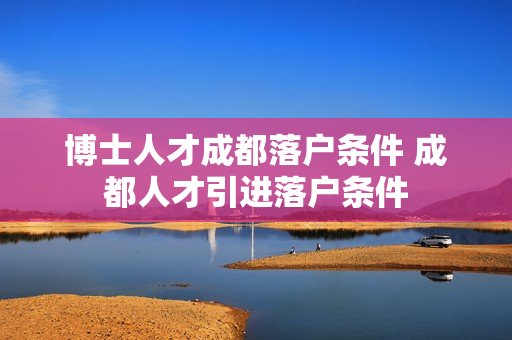 博士人才成都落户条件 成都人才引进落户条件