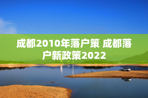 成都2010年落户策 成都落户新政策2022