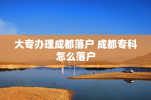 大专办理成都落户 成都专科怎么落户