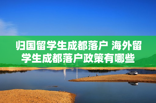 归国留学生成都落户 海外留学生成都落户政策有哪些