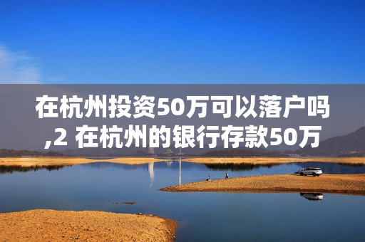 在杭州投资50万可以落户吗,2 在杭州的银行存款50万可以办理人才居住证吗