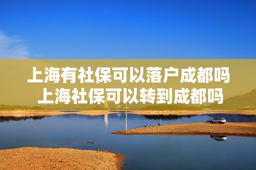上海有社保可以落户成都吗 上海社保可以转到成都吗
