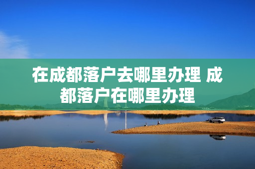 在成都落户去哪里办理 成都落户在哪里办理