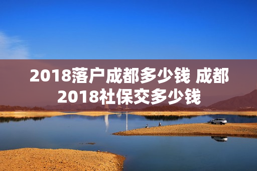 2018落户成都多少钱 成都2018社保交多少钱