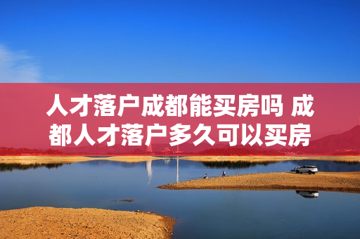 人才落户成都能买房吗 成都人才落户多久可以买房