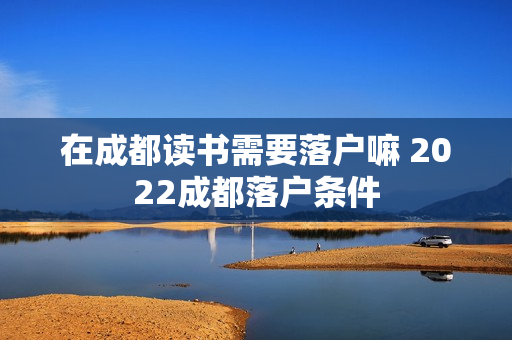 在成都读书需要落户嘛 2022成都落户条件