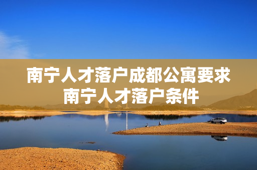 南宁人才落户成都公寓要求 南宁人才落户条件